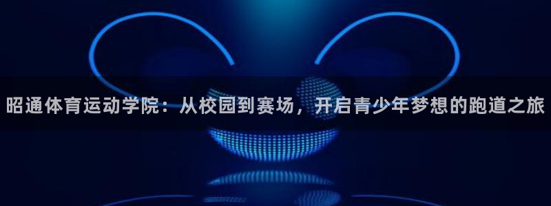 米兰体育app：昭通体育运动学院：从校园到赛场，开启青少年梦想的跑道之旅
